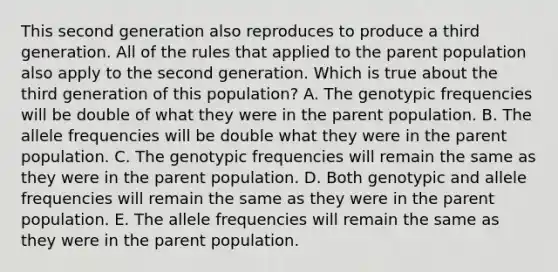 This second generation also reproduces to produce a third generation. All of the rules that applied to the parent population also apply to the second generation. Which is true about the third generation of this population? A. The genotypic frequencies will be double of what they were in the parent population. B. The allele frequencies will be double what they were in the parent population. C. The genotypic frequencies will remain the same as they were in the parent population. D. Both genotypic and allele frequencies will remain the same as they were in the parent population. E. The allele frequencies will remain the same as they were in the parent population.