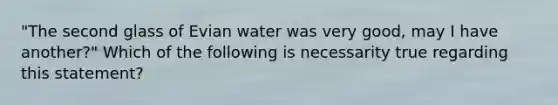 "The second glass of Evian water was very good, may I have another?" Which of the following is necessarity true regarding this statement?