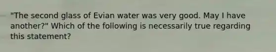 "The second glass of Evian water was very good. May I have another?" Which of the following is necessarily true regarding this statement?