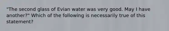 "The second glass of Evian water was very good. May I have another?" Which of the following is necessarily true of this statement?