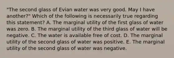 "The second glass of Evian water was very good. May I have another?" Which of the following is necessarily true regarding this statement? A. The marginal utility of the first glass of water was zero. B. The marginal utility of the third glass of water will be negative. C. The water is available free of cost. D. The marginal utility of the second glass of water was positive. E. The marginal utility of the second glass of water was negative.