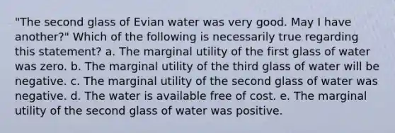 "The second glass of Evian water was very good. May I have another?" Which of the following is necessarily true regarding this statement? a. ​The marginal utility of the first glass of water was zero. b. ​The marginal utility of the third glass of water will be negative. c. ​The marginal utility of the second glass of water was negative. d. ​The water is available free of cost. e. ​The marginal utility of the second glass of water was positive.