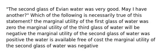 "The second glass of Evian water was very good. May I have another?" Which of the following is necessarily true of this statement? the marginal utility of the first glass of water was zero the marginal utility of the third glass of water will be negative the marginal utility of the second glass of water was positive the water is available free of cost the marginal utility of the second glass of water was negative