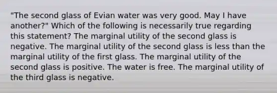 "The second glass of Evian water was very good. May I have another?" Which of the following is necessarily true regarding this statement? The marginal utility of the second glass is negative. The marginal utility of the second glass is <a href='https://www.questionai.com/knowledge/k7BtlYpAMX-less-than' class='anchor-knowledge'>less than</a> the marginal utility of the first glass. The marginal utility of the second glass is positive. The water is free. The marginal utility of the third glass is negative.