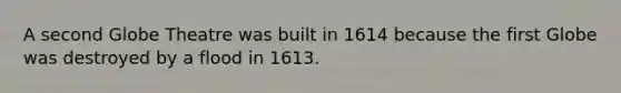 A second Globe Theatre was built in 1614 because the first Globe was destroyed by a flood in 1613.