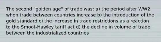 The second "golden age" of trade was: a) the period after WW2, when trade between countries increase b) the introduction of the gold standard c) the increase in trade restrictions as a reaction to the Smoot-Hawley tariff act d) the decline in volume of trade between the industrialized countries