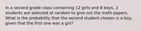 In a second grade class containing 12 girls and 8 boys, 2 students are selected at random to give out the math papers. What is the probability that the second student chosen is a boy, given that the first one was a girl?