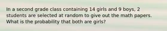 In a second grade class containing 14 girls and 9 boys, 2 students are selected at random to give out the math papers. What is the probability that both are girls?