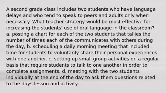 A second grade class includes two students who have language delays and who tend to speak to peers and adults only when necessary. What teacher strategy would be most effective for increasing the students' use of oral language in the classroom? a. posting a chart for each of the two students that tallies the number of times each of the communicates with others during the day, b. scheduling a daily morning meeting that included time for students to voluntarily share their personal experiences with one another. c. setting up small group activities on a regular basis that require students to talk to one another in order to complete assignments. d. meeting with the two students individually at the end of the day to ask them questions related to the days lesson and activity.