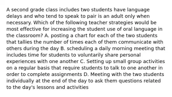 A second grade class includes two students have language delays and who tend to speak to pair is an adult only when necessary. Which of the following teacher strategies would be most effective for increasing the student use of oral language in the classroom? A. posting a chart for each of the two students that tallies the number of times each of them communicate with others during the day B. scheduling a daily morning meeting that includes time for students to voluntarily share personal experiences with one another C. Setting up small group activities on a regular basis that require students to talk to one another in order to complete assignments D. Meeting with the two students individually at the end of the day to ask them questions related to the day's lessons and activities