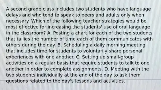 A second grade class includes two students who have language delays and who tend to speak to peers and adults only when necessary. Which of the following teacher strategies would be most effective for increasing the students' use of oral language in the classroom? A. Posting a chart for each of the two students that tallies the number of time each of them communicates with others during the day. B. Scheduling a daily morning meeting that includes time for students to voluntarily share personal experiences with one another. C. Setting up small-group activities on a regular basis that require students to talk to one another in order to complete assignments. D. Meeting with the two students individually at the end of the day to ask them questions related to the day's lessons and activities.