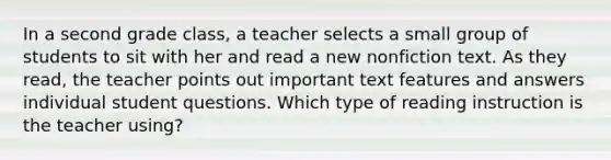 In a second grade class, a teacher selects a small group of students to sit with her and read a new nonfiction text. As they read, the teacher points out important text features and answers individual student questions. Which type of reading instruction is the teacher using?