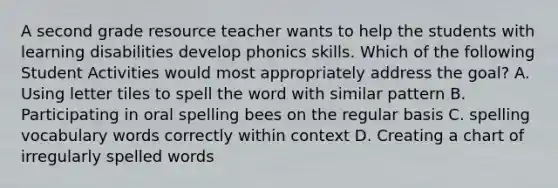 A second grade resource teacher wants to help the students with learning disabilities develop phonics skills. Which of the following Student Activities would most appropriately address the goal? A. Using letter tiles to spell the word with similar pattern B. Participating in oral spelling bees on the regular basis C. spelling vocabulary words correctly within context D. Creating a chart of irregularly spelled words