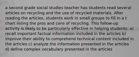 a second grade social studies teacher has students read several articles on recycling and the use of recycled materials. After reading the articles, students work in small groups to fill in a t chart listing the pros and cons of recycling. This follow-up activity is likely to be particularly effective in helping students: a) recall important factual information included in the articles b) improve their ability to comprehend technical content included in the articles c) analyze the information presented in the articles d) define complex vocabulary presented in the articles