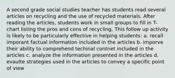 A second grade social studies teacher has students read several articles on recycling and the use of recycled materials. After reading the articles, students work in small groups to fill in T-chart listing the pros and cons of recycling. This follow up activity is likely to be particularly effective in helping students: a. recall imporant factual information included in the articles b. imporve their ability to comprehend techinal contnet included in the articles c. analyze the information presented in the articles d. evaulte strategies used in the articles to convey a specific point of view