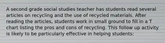 A second grade social studies teacher has students read several articles on recycling and the use of recycled materials. After reading the articles, students work in small ground to fill in a T chart listing the pros and cons of recycling. This follow up activity is likely to be particularly effective in helping students: