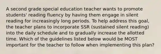 A second grade special education teacher wants to promote students' reading fluency by having them engage in silent reading for increasingly long periods. To help address this goal, the teacher plans to incorporate SSR (sustained silent reading) into the daily schedule and to gradually increase the allotted time. Which of the guidelines listed below would be MOST important for the teacher to follow when implementing this plan?