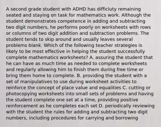 A second grade student with ADHD has difficluty remaining seated and staying on task for mathematics work. Although the student demonstrates competence in adding and subtracting two digit numbers, he performs poorly on worksheets with rows or columns of two digit addition and subtraction problems. The student tends to skip around and usually leaves several problems blank. Which of the following teacher strategies is likely to be most effective in helping the student successfully complete mathematics worksheets? A. assuring the student that he can have as much time as needed to complete worksheets and regularly allowing him to finish them during free time or bring them home to complete. B. providing the student with a set of manipulatives to use during worksheet activities to reinforce the concept of place value and equalities C. cutting or photocopying worksheets into small sets of problems and having the student complete one set at a time, providing positive reinforcement as he completes each set D. periodically reviewing with the student the rules for adding and subtracting two digit numbers, including procedures for carrying and borrowing