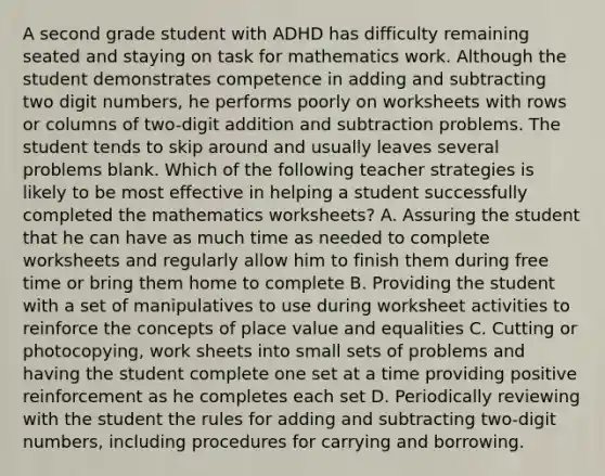 A second grade student with ADHD has difficulty remaining seated and staying on task for mathematics work. Although the student demonstrates competence in adding and subtracting two digit numbers, he performs poorly on worksheets with rows or columns of two-digit addition and subtraction problems. The student tends to skip around and usually leaves several problems blank. Which of the following teacher strategies is likely to be most effective in helping a student successfully completed the mathematics worksheets? A. Assuring the student that he can have as much time as needed to complete worksheets and regularly allow him to finish them during free time or bring them home to complete B. Providing the student with a set of manipulatives to use during worksheet activities to reinforce the concepts of place value and equalities C. Cutting or photocopying, work sheets into small sets of problems and having the student complete one set at a time providing positive reinforcement as he completes each set D. Periodically reviewing with the student the rules for adding and subtracting two-digit numbers, including procedures for carrying and borrowing.