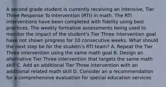 A second grade student is currently receiving an intensive, Tier Three Response To Intervention (RTI) in math. The RTI interventions have been completed with fidelity using best practices. The weekly formative assessments being used to monitor the impact of the student's Tier Three intervention goal have not shown progress for 10 consecutive weeks. What should the next step be for the studetn's RTI team? A. Repeat the Tier Three intervention using the same math goal B. Design an alternative Tier Three intervention that targets the same math skill C. Add an additional Tier Three intervention with an additional related math skill D. Consider an a recommendation for a comprehensive evaluation for special education services