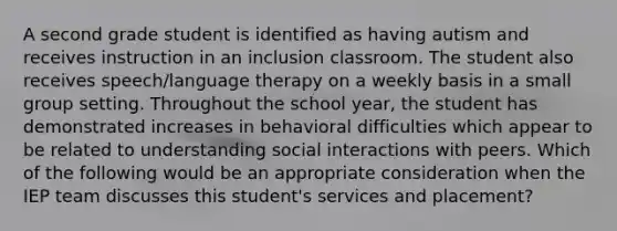 A second grade student is identified as having autism and receives instruction in an inclusion classroom. The student also receives speech/language therapy on a weekly basis in a small group setting. Throughout the school year, the student has demonstrated increases in behavioral difficulties which appear to be related to understanding social interactions with peers. Which of the following would be an appropriate consideration when the IEP team discusses this student's services and placement?