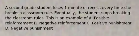 A second grade student loses 1 minute of recess every time she breaks a classroom rule. Eventually, the student stops breaking the classroom rules. This is an example of A. Positive reinforcement B. Negative reinforcement C. Positive punishment D. Negative punishment