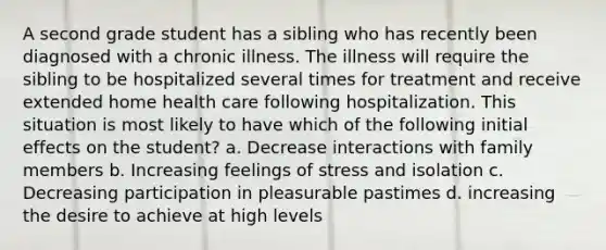 A second grade student has a sibling who has recently been diagnosed with a chronic illness. The illness will require the sibling to be hospitalized several times for treatment and receive extended home health care following hospitalization. This situation is most likely to have which of the following initial effects on the student? a. Decrease interactions with family members b. Increasing feelings of stress and isolation c. Decreasing participation in pleasurable pastimes d. increasing the desire to achieve at high levels