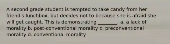 A second grade student is tempted to take candy from her friend's lunchbox, but decides not to because she is afraid she will get caught. This is demonstrating ________. a. a lack of morality b. post-conventional morality c. preconventional morality d. conventional morality