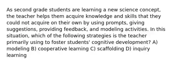 As second grade students are learning a new science concept, the teacher helps them acquire knowledge and skills that they could not acquire on their own by using prompts, giving suggestions, providing feedback, and modeling activities. In this situation, which of the following strategies is the teacher primarily using to foster students' cognitive development? A) modeling B) cooperative learning C) scaffolding D) inquiry learning