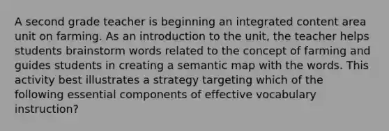 A second grade teacher is beginning an integrated content area unit on farming. As an introduction to the unit, the teacher helps students brainstorm words related to the concept of farming and guides students in creating a semantic map with the words. This activity best illustrates a strategy targeting which of the following essential components of effective vocabulary instruction?