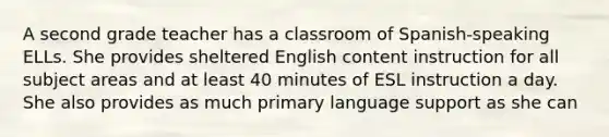 A second grade teacher has a classroom of Spanish-speaking ELLs. She provides sheltered English content instruction for all subject areas and at least 40 minutes of ESL instruction a day. She also provides as much primary language support as she can