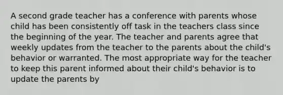 A second grade teacher has a conference with parents whose child has been consistently off task in the teachers class since the beginning of the year. The teacher and parents agree that weekly updates from the teacher to the parents about the child's behavior or warranted. The most appropriate way for the teacher to keep this parent informed about their child's behavior is to update the parents by