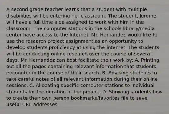 A second grade teacher learns that a student with multiple disabilities will be entering her classroom. The student, Jerome, will have a full time aide assigned to work with him in the classroom. The computer stations in the schools library/media center have access to the Internet. Mr. Hernandez would like to use the research project assignment as an opportunity to develop students proficiency at using the internet. The students will be conducting online research over the course of several days. Mr. Hernandez can best facilitate their work by: A. Printing out all the pages containing relevant information that students encounter in the course of their search. B. Advising students to take careful notes of all relevant information during their online sessions. C. Allocating specific computer stations to individual students for the duration of the project. D. Showing students how to create their own person bookmarks/favorites file to save useful URL addresses.