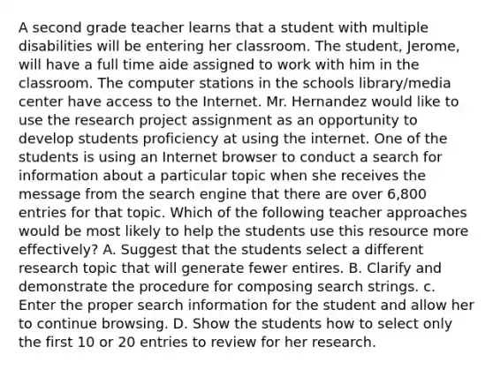 A second grade teacher learns that a student with multiple disabilities will be entering her classroom. The student, Jerome, will have a full time aide assigned to work with him in the classroom. The computer stations in the schools library/media center have access to the Internet. Mr. Hernandez would like to use the research project assignment as an opportunity to develop students proficiency at using the internet. One of the students is using an Internet browser to conduct a search for information about a particular topic when she receives the message from the search engine that there are over 6,800 entries for that topic. Which of the following teacher approaches would be most likely to help the students use this resource more effectively? A. Suggest that the students select a different research topic that will generate fewer entires. B. Clarify and demonstrate the procedure for composing search strings. c. Enter the proper search information for the student and allow her to continue browsing. D. Show the students how to select only the first 10 or 20 entries to review for her research.