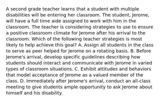 A second grade teacher learns that a student with multiple disabilities will be entering her classroom. The student, Jerome, will have a full time aide assigned to work with him in the classroom. The teacher is considering strategies to use to ensure a positive classroom climate for Jerome after his arrival to the classroom. Which of the following teacher strategies is most likely to help achieve this goal? A. Assign all students in the class to serve as peer helped for Jerome on a rotating basis. B. Before Jerome's arrival, develop specific guidelines describing how students should interact and communicate with Jerome in varied types of classroom situations. C. Exhibit attitudes and behaviors that model acceptance of Jerome as a valued member of the class. D. Immediately after Jerome's arrival, conduct an all-class meeting to give students ample opportunity to ask Jerome about himself and his disability.