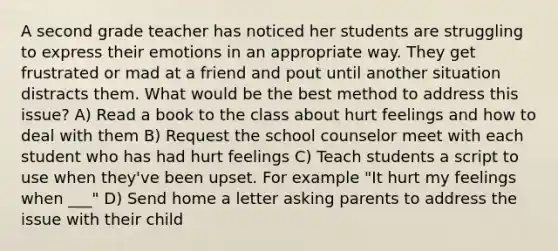 A second grade teacher has noticed her students are struggling to express their emotions in an appropriate way. They get frustrated or mad at a friend and pout until another situation distracts them. What would be the best method to address this issue? A) Read a book to the class about hurt feelings and how to deal with them B) Request the school counselor meet with each student who has had hurt feelings C) Teach students a script to use when they've been upset. For example "It hurt my feelings when ___" D) Send home a letter asking parents to address the issue with their child