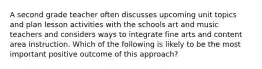 A second grade teacher often discusses upcoming unit topics and plan lesson activities with the schools art and music teachers and considers ways to integrate fine arts and content area instruction. Which of the following is likely to be the most important positive outcome of this approach?