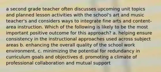 a second grade teacher often discusses upcoming unit topics and planned lesson activities with the school's art and music teacher's and considers ways to integrate fine arts and content-area instruction. Which of the following is likely to be the most important positive outcome for this approach? a. helping ensure consistency in the instructional approaches used across subject areas b. enhancing the overall quality of the school work environment. c. minimizing the potential for redundancy in curriculum goals and objectives d. promoting a climate of professional collaboration and mutual support