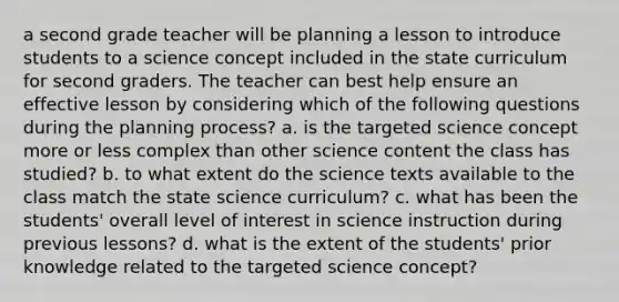 a second grade teacher will be planning a lesson to introduce students to a science concept included in the state curriculum for second graders. The teacher can best help ensure an effective lesson by considering which of the following questions during the planning process? a. is the targeted science concept more or less complex than other science content the class has studied? b. to what extent do the science texts available to the class match the state science curriculum? c. what has been the students' overall level of interest in science instruction during previous lessons? d. what is the extent of the students' prior knowledge related to the targeted science concept?