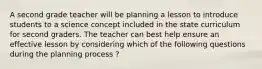 A second grade teacher will be planning a lesson to introduce students to a science concept included in the state curriculum for second graders. The teacher can best help ensure an effective lesson by considering which of the following questions during the planning process ?