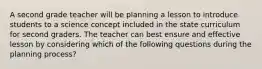 A second grade teacher will be planning a lesson to introduce students to a science concept included in the state curriculum for second graders. The teacher can best ensure and effective lesson by considering which of the following questions during the planning process?