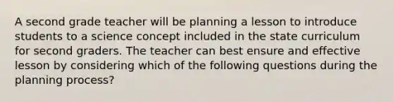 A second grade teacher will be planning a lesson to introduce students to a science concept included in the state curriculum for second graders. The teacher can best ensure and effective lesson by considering which of the following questions during the planning process?