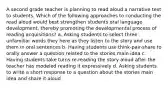 A second grade teacher is planning to read aloud a narrative text to students. Which of the following approaches to conducting the read aloud would best strengthen students oral language development, thereby promoting the developmental process of reading acquisitions? a. Asking students to select three unfamiliar words they here as they listen to the story and use them in oral sentences b. Having students use think-pair-share to orally answer a question related to the stories main idea c. Having students take turns re-reading the story aloud after the teacher has modeled reading it expressively d. Asking students to write a short response to a question about the stories main idea and share it aloud