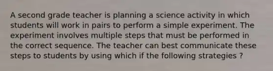 A second grade teacher is planning a science activity in which students will work in pairs to perform a simple experiment. The experiment involves multiple steps that must be performed in the correct sequence. The teacher can best communicate these steps to students by using which if the following strategies ?