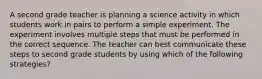 A second grade teacher is planning a science activity in which students work in pairs to perform a simple experiment. The experiment involves multiple steps that must be performed in the correct sequence. The teacher can best communicate these steps to second grade students by using which of the following strategies?