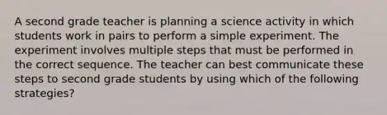 A second grade teacher is planning a science activity in which students work in pairs to perform a simple experiment. The experiment involves multiple steps that must be performed in the correct sequence. The teacher can best communicate these steps to second grade students by using which of the following strategies?