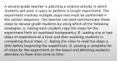 A second grade teacher is planning a science activity in which students will work in pairs to perform a simple experiment. The experiment involves multiple steps that must be performed in the correct sequence. The teacher can best communicate these steps to second grade students by using which of the following strategies. A. having each student copy the steps for the experiment from an overhead transparency. B. stating one or two steps of experience at a time and then assisting students in completing those steps. C. Asking the class to read the steps a little before beginning the experiment. D. posting a complete list of steps for the experiment on the board and directing students attention to them from time to time.