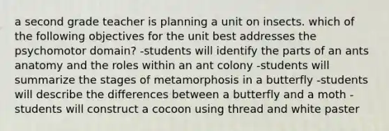 a second grade teacher is planning a unit on insects. which of the following objectives for the unit best addresses the psychomotor domain? -students will identify the parts of an ants anatomy and the roles within an ant colony -students will summarize the stages of metamorphosis in a butterfly -students will describe the differences between a butterfly and a moth -students will construct a cocoon using thread and white paster