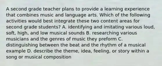 A second grade teacher plans to provide a learning experience that combines music and language arts. Which of the following activities would best integrate these two content areas for second grade students? A. identifying and imitating various loud, soft, high, and low musical sounds B. researching various musicians and the genres of music they preform C. distinguishing between the beat and the rhythm of a musical example D. describe the theme, idea, feeling, or story within a song or musical composition