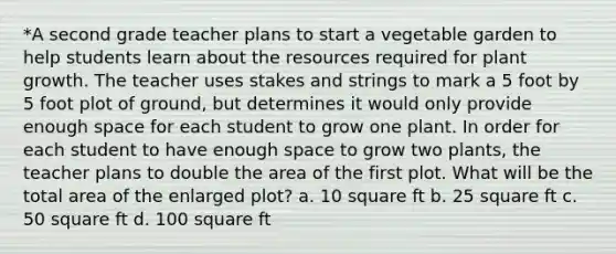 *A second grade teacher plans to start a vegetable garden to help students learn about the resources required for plant growth. The teacher uses stakes and strings to mark a 5 foot by 5 foot plot of ground, but determines it would only provide enough space for each student to grow one plant. In order for each student to have enough space to grow two plants, the teacher plans to double the area of the first plot. What will be the total area of the enlarged plot? a. 10 square ft b. 25 square ft c. 50 square ft d. 100 square ft